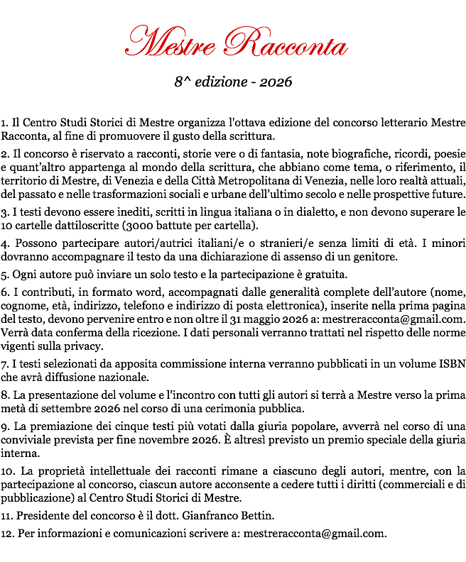 &nbsp;Mestre Racconta 8^ edizione - 2026 1. Il Centro Studi Storici di Mestre organizza l'ottava edizione del concorso letterario Mestre Racconta, al fine di promuovere il gusto della scrittura. 2. Il concorso è riservato a racconti, storie vere o di fantasia, note biografiche, ricordi, poesie e quant’altro appartenga al mondo della scrittura, che abbiano come tema, o riferimento, il territorio di Mestre, di Venezia e della Città Metropolitana di Venezia, nelle loro realtà attuali, del passato e nelle trasformazioni sociali e urbane dell’ultimo secolo e nelle prospettive future. 3. I testi devono essere inediti, scritti in lingua italiana o in dialetto, e non devono superare le 10 cartelle dattiloscritte (3000 battute per cartella). 4. Possono partecipare autori/autrici italiani/e o stranieri/e senza limiti di età. I minori dovranno accompagnare il testo da una dichiarazione di assenso di un genitore. 5. Ogni autore può inviare un solo testo e la partecipazione è gratuita. 6. I contributi, in formato word, accompagnati dalle generalità complete dell’autore (nome, cognome, età, indirizzo, telefono e indirizzo di posta elettronica), inserite nella prima pagina del testo, devono pervenire entro e non oltre il 31 maggio 2026 a: mestreracconta@gmail.com. Verrà data conferma della ricezione. I dati personali verranno trattati nel rispetto delle norme vigenti sulla privacy. 7. I testi selezionati da apposita commissione interna verranno pubblicati in un volume ISBN che avrà diffusione nazionale. 8. La presentazione del volume e l’incontro con tutti gli autori si terrà a Mestre verso la prima metà di settembre 2026 nel corso di una cerimonia pubblica. 9. La premiazione dei cinque testi più votati dalla giuria popolare, avverrà nel corso di una conviviale prevista per fine novembre 2026. È altresì previsto un premio speciale della giuria interna. 10. La proprietà intellettuale dei racconti rimane a ciascuno degli autori, mentre, con la partecipazione al concorso, ciascun autore acconsente a cedere tutti i diritti (commerciali e di pubblicazione) al Centro Studi Storici di Mestre. 11. Presidente del concorso è il dott. Gianfranco Bettin. 12. Per informazioni e comunicazioni scrivere a: mestreracconta@gmail.com. 